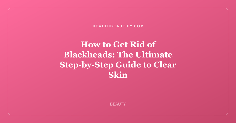 How to Get Rid of Blackheads: The Ultimate Step-by-Step Guide to Clear Skin