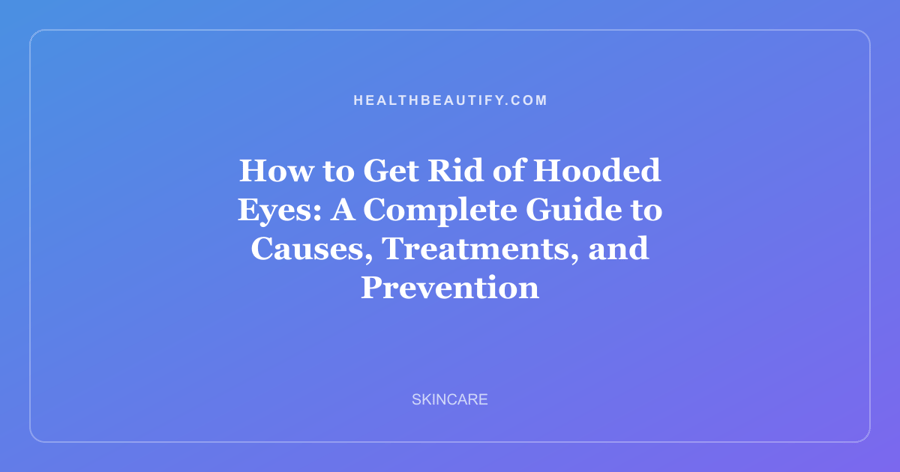 How to Get Rid of Hooded Eyes: A Complete Guide to Causes, Treatments, and Prevention