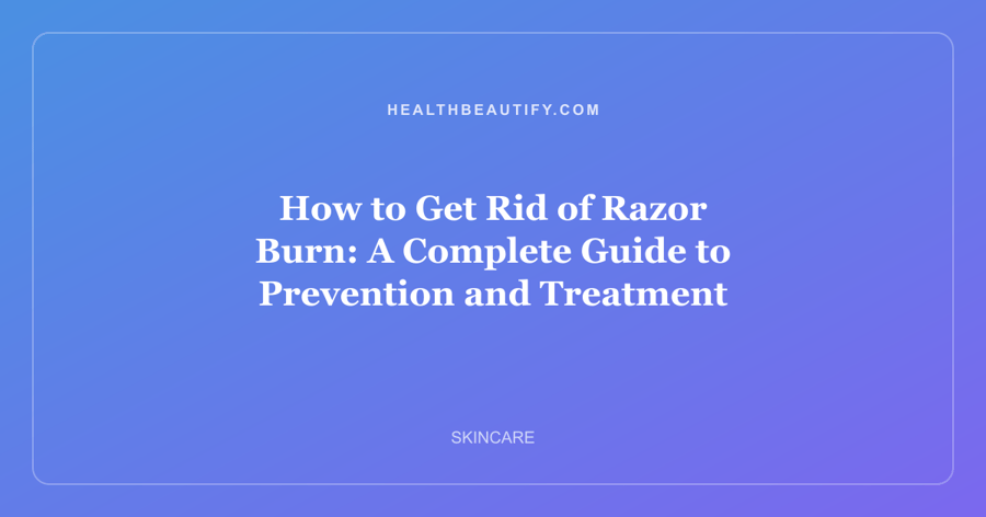 How to Get Rid of Razor Burn: A Complete Guide to Prevention and Treatment