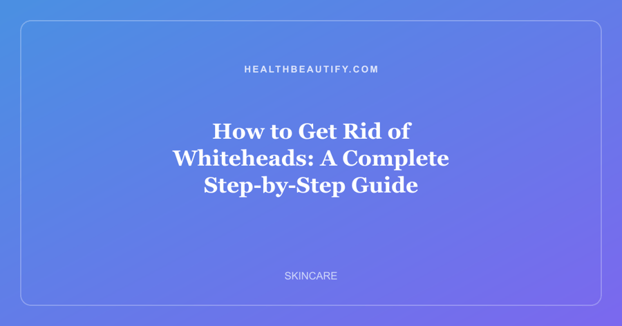 How to Get Rid of Whiteheads: A Complete Step-by-Step Guide