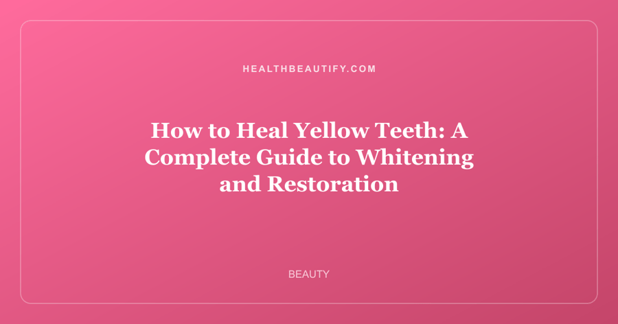 How to Heal Yellow Teeth: A Complete Guide to Whitening and Restoration