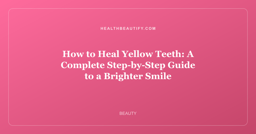 How to Heal Yellow Teeth: A Complete Step-by-Step Guide to a Brighter Smile