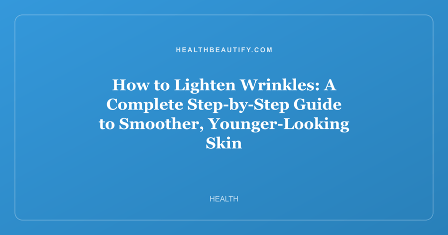 How to Lighten Wrinkles: A Complete Step-by-Step Guide to Smoother, Younger-Looking Skin