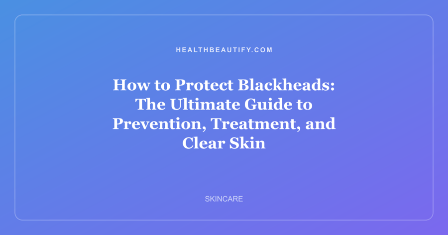 How to Protect Blackheads: The Ultimate Guide to Prevention, Treatment, and Clear Skin