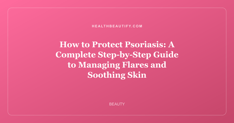 How to Protect Psoriasis: A Complete Step-by-Step Guide to Managing Flares and Soothing Skin