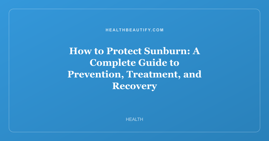 How to Protect Sunburn: A Complete Guide to Prevention, Treatment, and Recovery