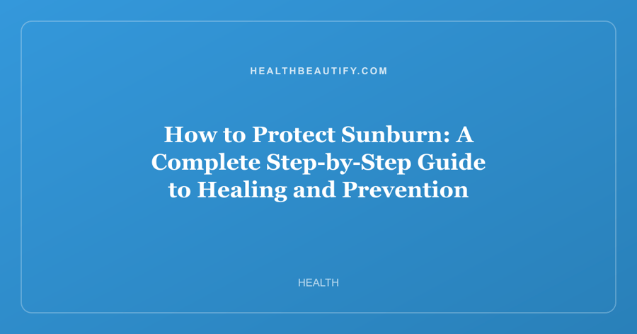 How to Protect Sunburn: A Complete Step-by-Step Guide to Healing and Prevention