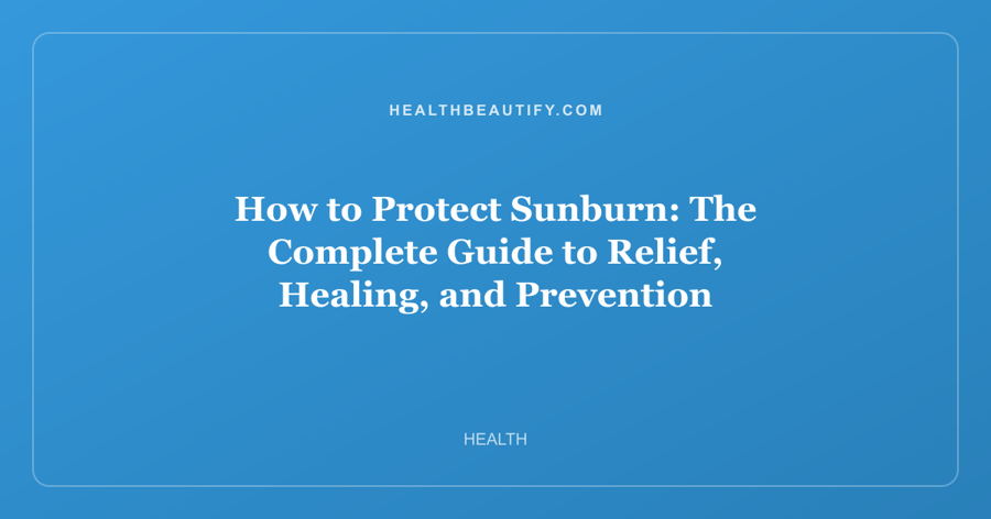 How to Protect Sunburn: The Complete Guide to Relief, Healing, and Prevention