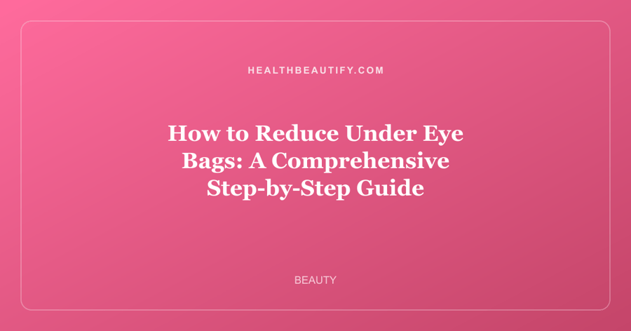 How to Reduce Under Eye Bags: A Comprehensive Step-by-Step Guide