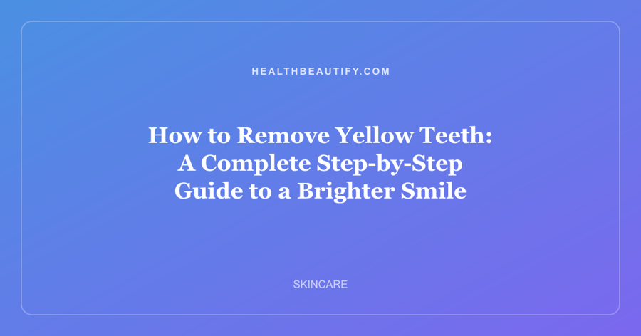 How to Remove Yellow Teeth: A Complete Step-by-Step Guide to a Brighter Smile