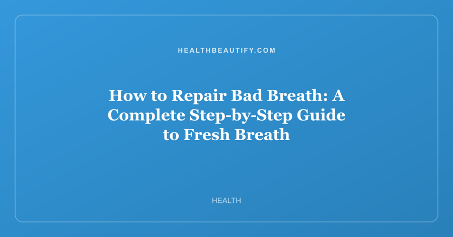 How to Repair Bad Breath: A Complete Step-by-Step Guide to Fresh Breath