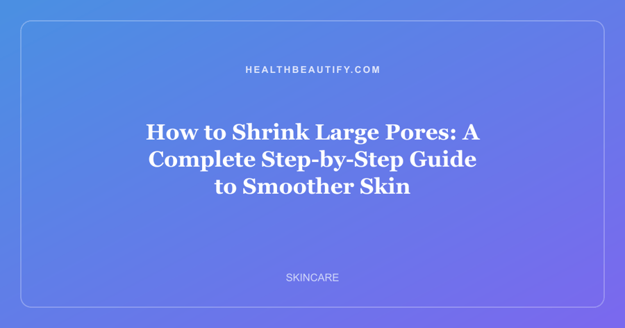 How to Shrink Large Pores: A Complete Step-by-Step Guide to Smoother Skin