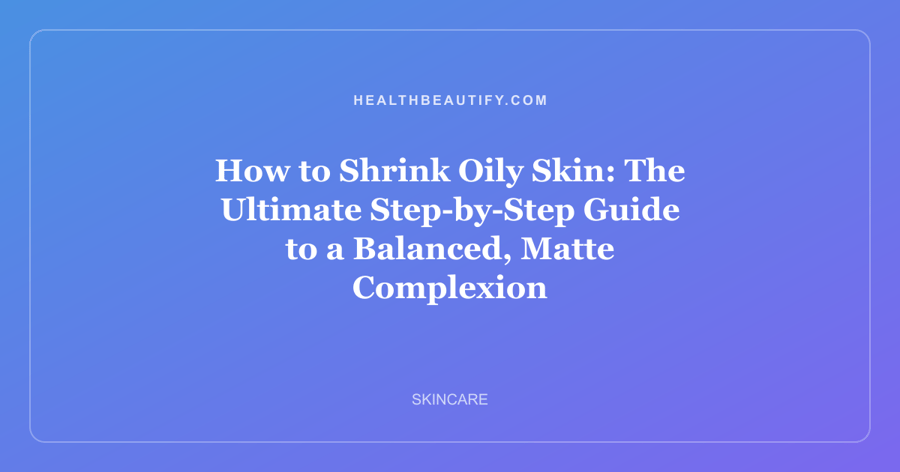 How to Shrink Oily Skin: The Ultimate Step-by-Step Guide to a Balanced, Matte Complexion