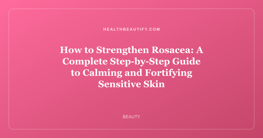 How to Strengthen Rosacea: A Complete Step-by-Step Guide to Calming and Fortifying Sensitive Skin