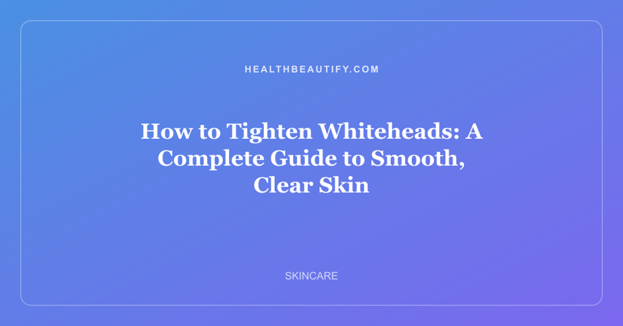 How to Tighten Whiteheads: A Complete Guide to Smooth, Clear Skin