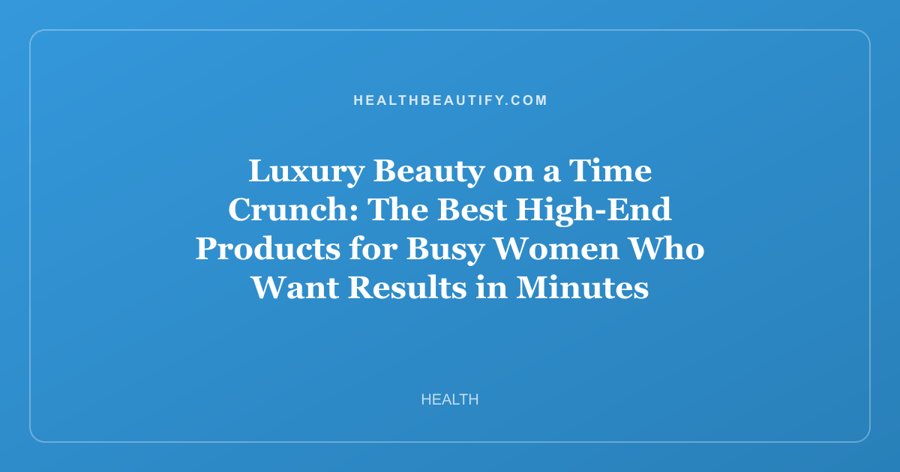 Luxury Beauty on a Time Crunch: The Best High-End Products for Busy Women Who Want Results in Minutes