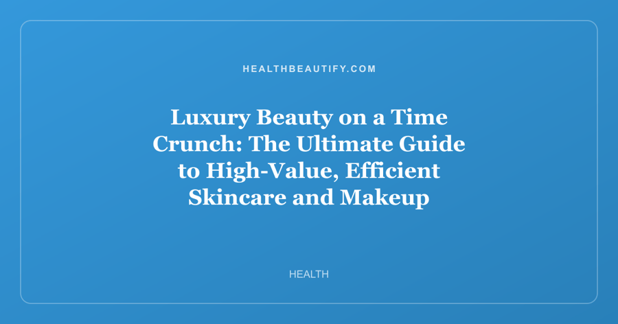 Luxury Beauty on a Time Crunch: The Ultimate Guide to High-Value, Efficient Skincare and Makeup