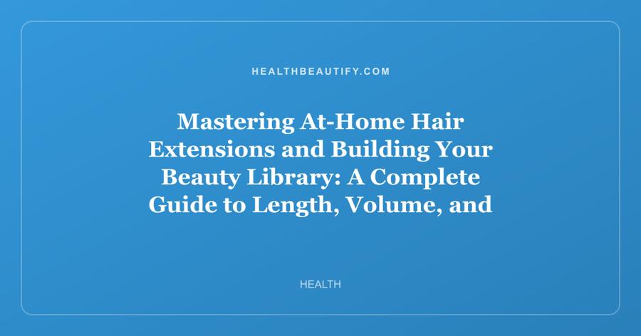 Mastering At-Home Hair Extensions and Building Your Beauty Library: A Complete Guide to Length, Volume, and Expert Knowledge