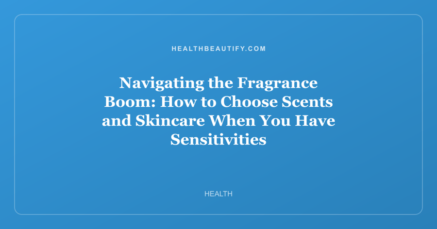 Navigating the Fragrance Boom: How to Choose Scents and Skincare When You Have Sensitivities
