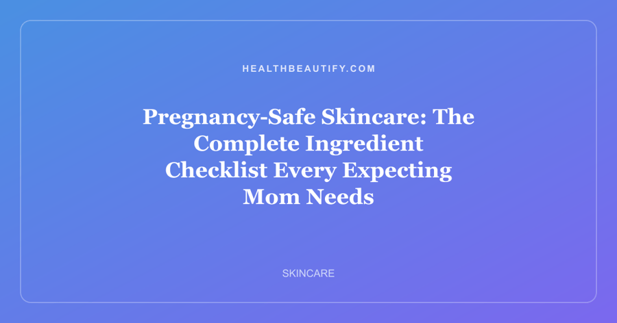 Pregnancy-Safe Skincare: The Complete Ingredient Checklist Every Expecting Mom Needs