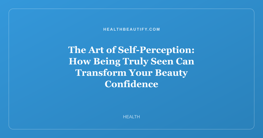 The Art of Self-Perception: How Being Truly Seen Can Transform Your Beauty Confidence