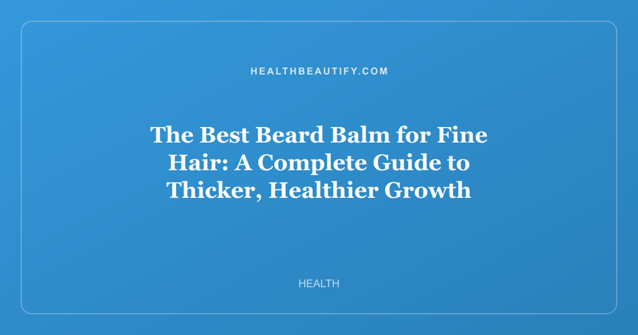 The Best Beard Balm for Fine Hair: A Complete Guide to Thicker, Healthier Growth