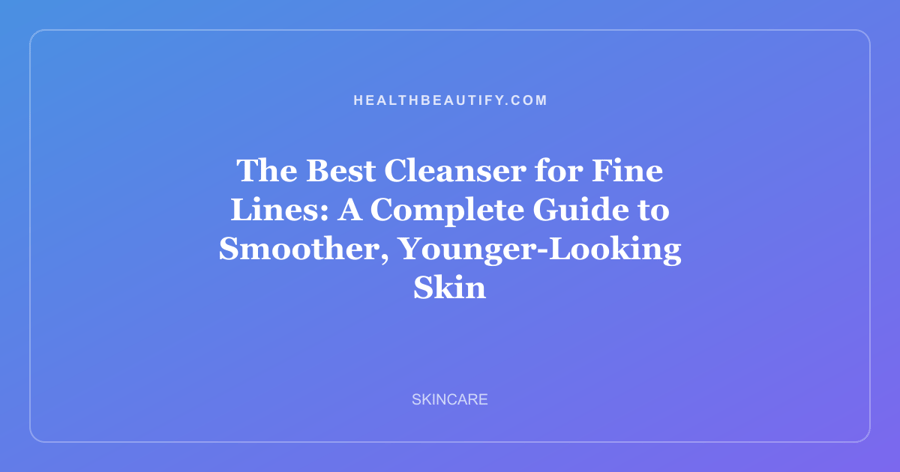 The Best Cleanser for Fine Lines: A Complete Guide to Smoother, Younger-Looking Skin
