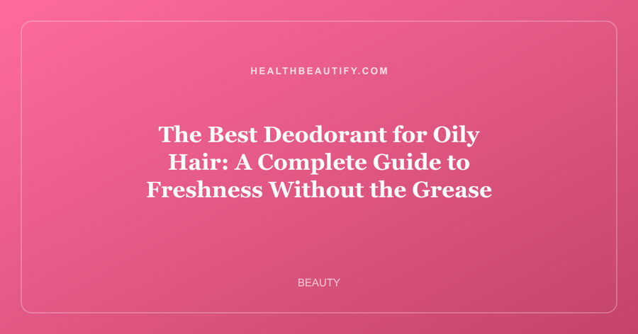 The Best Deodorant for Oily Hair: A Complete Guide to Freshness Without the Grease