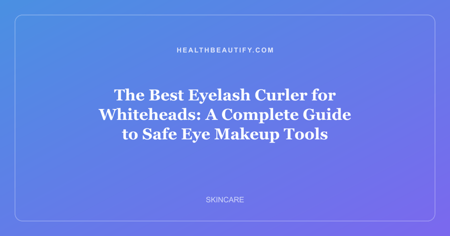 The Best Eyelash Curler for Whiteheads: A Complete Guide to Safe Eye Makeup Tools
