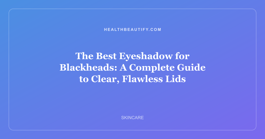 The Best Eyeshadow for Blackheads: A Complete Guide to Clear, Flawless Lids