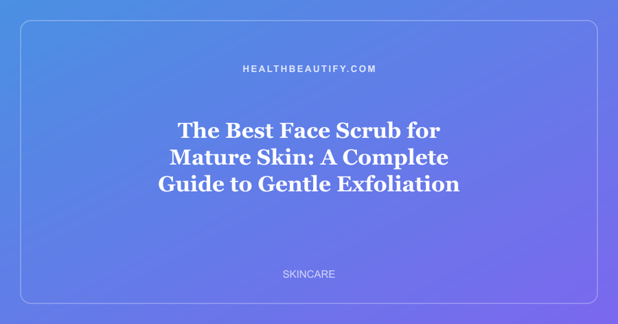 The Best Face Scrub for Mature Skin: A Complete Guide to Gentle Exfoliation