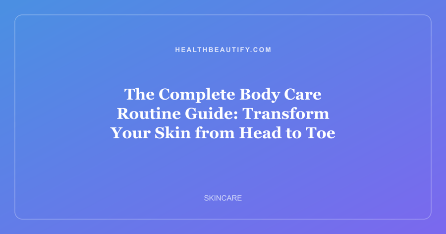 The Complete Body Care Routine Guide: Transform Your Skin from Head to Toe