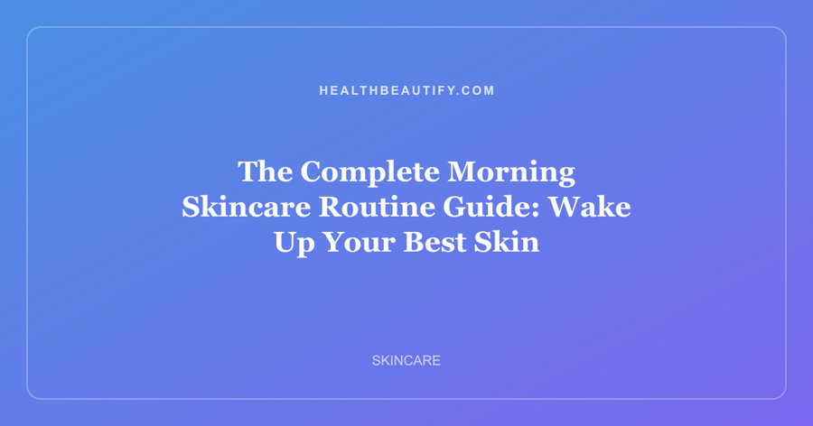 The Complete Morning Skincare Routine Guide: Wake Up Your Best Skin