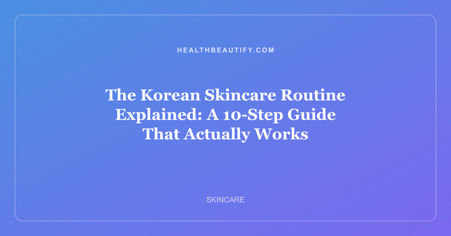 The Korean Skincare Routine Explained: A 10-Step Guide That Actually Works