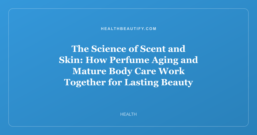 The Science of Scent and Skin: How Perfume Aging and Mature Body Care Work Together for Lasting Beauty