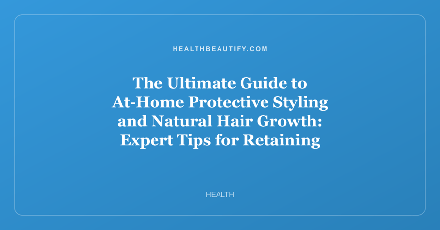 The Ultimate Guide to At-Home Protective Styling and Natural Hair Growth: Expert Tips for Retaining Length