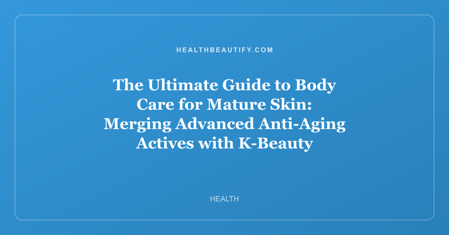 The Ultimate Guide to Body Care for Mature Skin: Merging Advanced Anti-Aging Actives with K-Beauty Innovation