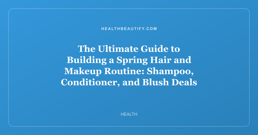 The Ultimate Guide to Building a Spring Hair and Makeup Routine: Shampoo, Conditioner, and Blush Deals for Every Skin and Hair Type