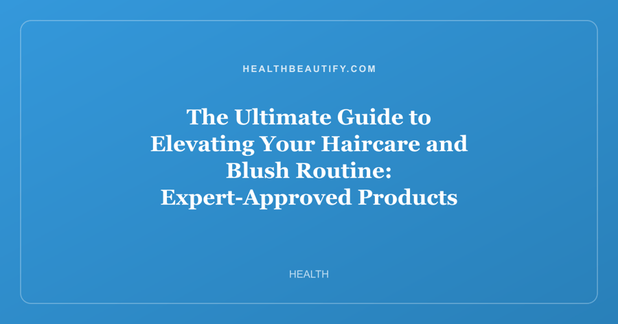The Ultimate Guide to Elevating Your Haircare and Blush Routine: Expert-Approved Products That Actually Deliver