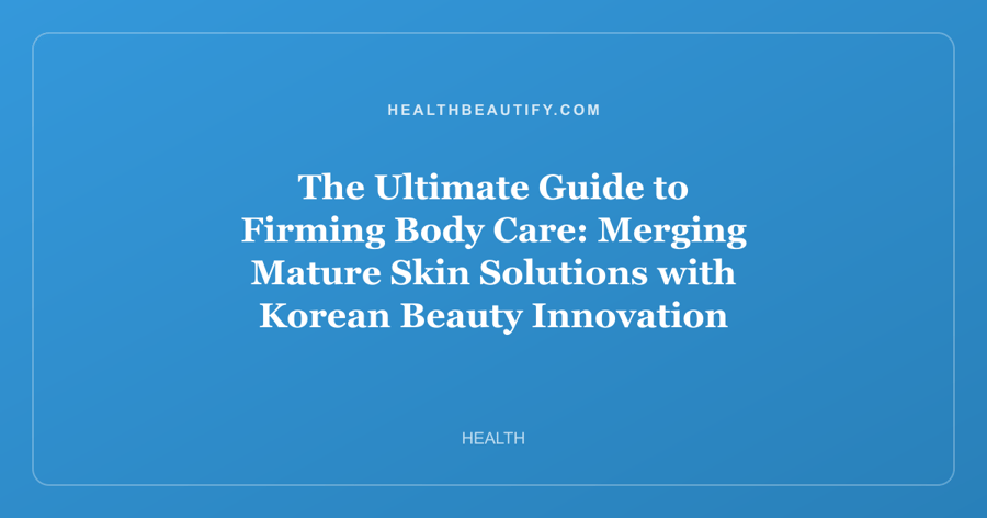 The Ultimate Guide to Firming Body Care: Merging Mature Skin Solutions with Korean Beauty Innovation