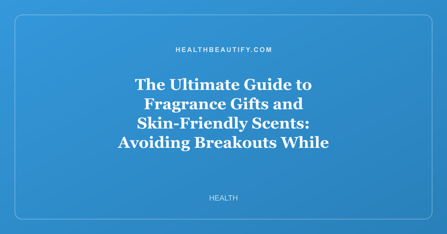 The Ultimate Guide to Fragrance Gifts and Skin-Friendly Scents: Avoiding Breakouts While Choosing the Perfect Perfume Set