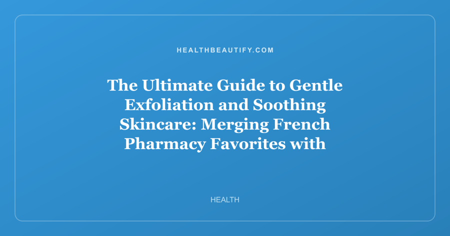 The Ultimate Guide to Gentle Exfoliation and Soothing Skincare: Merging French Pharmacy Favorites with K-Beauty Wisdom