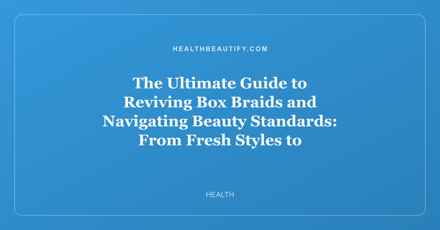 The Ultimate Guide to Reviving Box Braids and Navigating Beauty Standards: From Fresh Styles to Self-Acceptance