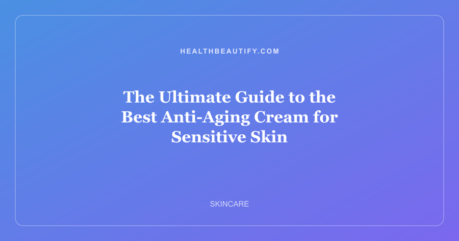 The Ultimate Guide to the Best Anti-Aging Cream for Sensitive Skin