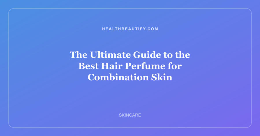 The Ultimate Guide to the Best Hair Perfume for Combination Skin