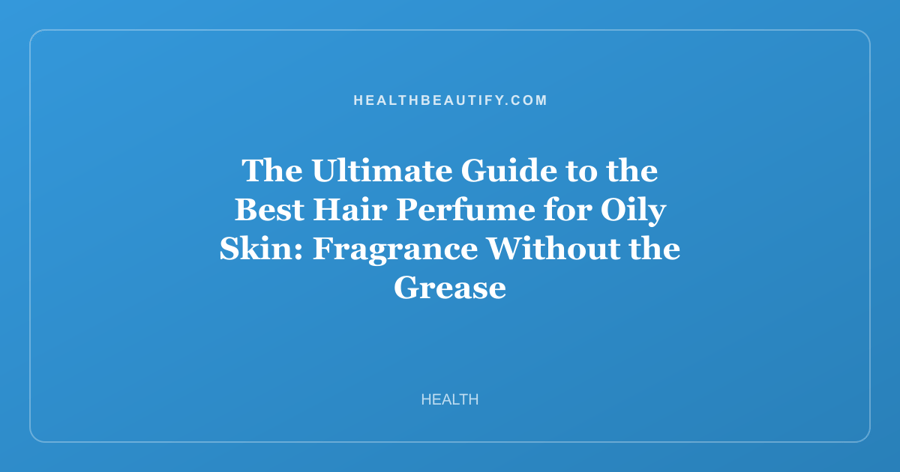 The Ultimate Guide to the Best Hair Perfume for Oily Skin: Fragrance Without the Grease