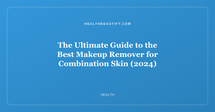 The Ultimate Guide to the Best Makeup Remover for Combination Skin (2024)