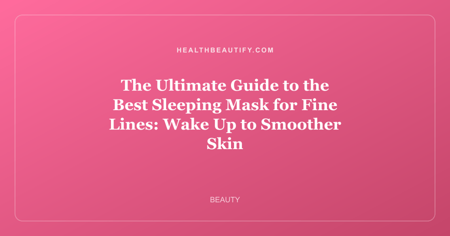 The Ultimate Guide to the Best Sleeping Mask for Fine Lines: Wake Up to Smoother Skin