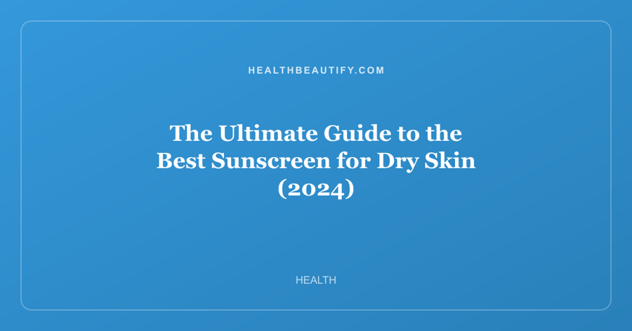 The Ultimate Guide to the Best Sunscreen for Dry Skin (2024)