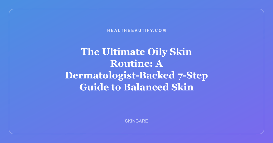 The Ultimate Oily Skin Routine: A Dermatologist-Backed 7-Step Guide to Balanced Skin
